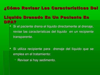 ¿Cómo Revisar Las Características Del

Líquido Drenado En Un Paciente En
DPA?
   Si el paciente drena el líquido directamente al drenaje,
    revise las características del líquido en un recipiente
    transparente.


   Si utiliza recipiente para drenaje del líquido que se
    emplea en el tratamiento:
      Revisar si hay sedimento.
 
