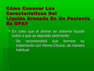 Cómo Conocer Las
Características Del
Líquido Drenado En Un Paciente
En DPA?
 En caso que al drenar se observe líquido
  turbio ó que se deposita sedimento:
    Se recomendará que termine su
     tratamiento con Home-Choice, de manera
     habitual
 