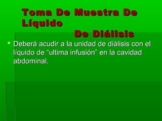 Toma De Muestra De
    Líquido
            De Diálisis
 Deberá acudir a la unidad de diálisis con el
  líquido de “ultima infusión” en la cavidad
  abdominal.
 