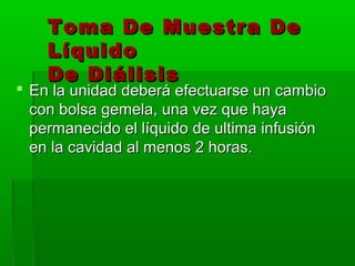 Toma De Muestra De
    Líquido
    De Diálisis
 En la unidad deberá efectuarse un cambio
  con bolsa gemela, una vez que haya
  permanecido el líquido de ultima infusión
  en la cavidad al menos 2 horas.
 