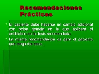 Recomendaciones
       Prácticas
 El paciente debe hacerse un cambio adicional
  con bolsa gemela en la que aplicará el
  antibiótico en la dosis recomendada.
 La misma recomendación es para el paciente
  que tenga día seco.
 