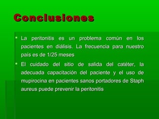 Conclusiones
 La peritonitis es un problema común en los
  pacientes en diálisis. La frecuencia para nuestro
  país es de 1/25 meses
 El cuidado del sitio de salida del catéter, la
  adecuada capacitación del paciente y el uso de
  mupirocina en pacientes sanos portadores de Staph
  aureus puede prevenir la peritonitis
 