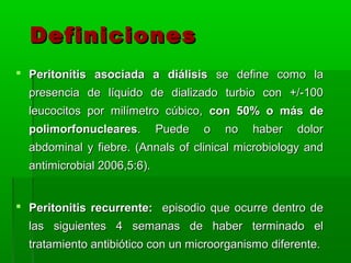 Definiciones
 Peritonitis asociada a diálisis se define como la
  presencia de líquido de dializado turbio con +/-100
  leucocitos por milímetro cúbico, con 50% o más de
  polimorfonucleares.        Puede   o   no   haber   dolor
  abdominal y fiebre. (Annals of clinical microbiology and
  antimicrobial 2006,5:6).


 Peritonitis recurrente: episodio que ocurre dentro de
  las siguientes 4 semanas de haber terminado el
  tratamiento antibiótico con un microorganismo diferente.
 