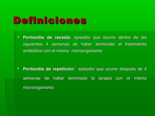 Definiciones
 Peritonitis de recaída: episodio que ocurre dentro de las
  siguientes 4 semanas de haber terminado el tratamiento
  antibiótico con el mismo microorganismo



 Peritonitis de repetición: episodio que ocurre después de 4

  semanas de haber terminado la terapia con el mismo

  microorganismo
 
