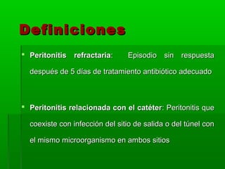 Definiciones
 Peritonitis refractaria:      Episodio sin respuesta

  después de 5 días de tratamiento antibiótico adecuado



 Peritonitis relacionada con el catéter: Peritonitis que

  coexiste con infección del sitio de salida o del túnel con

  el mismo microorganismo en ambos sitios
 