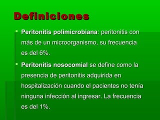Definiciones
 Peritonitis polimicrobiana: peritonitis con
  más de un microorganismo, su frecuencia
  es del 6%.
 Peritonitis nosocomial se define como la
  presencia de peritonitis adquirida en
  hospitalización cuando el pacientes no tenía
  ninguna infección al ingresar. La frecuencia
  es del 1%.
 