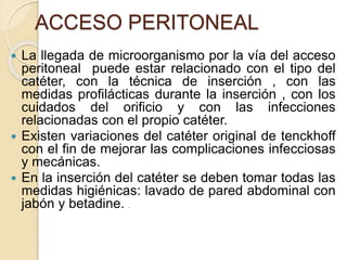ACCESO PERITONEAL
 La llegada de microorganismo por la vía del acceso
peritoneal puede estar relacionado con el tipo del
catéter, con la técnica de inserción , con las
medidas profilácticas durante la inserción , con los
cuidados del orificio y con las infecciones
relacionadas con el propio catéter.
 Existen variaciones del catéter original de tenckhoff
con el fin de mejorar las complicaciones infecciosas
y mecánicas.
 En la inserción del catéter se deben tomar todas las
medidas higiénicas: lavado de pared abdominal con
jabón y betadine. .
 