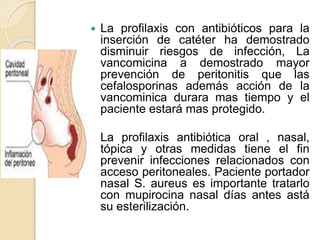  La profilaxis con antibióticos para la
inserción de catéter ha demostrado
disminuir riesgos de infección, La
vancomicina a demostrado mayor
prevención de peritonitis que las
cefalosporinas además acción de la
vancominica durara mas tiempo y el
paciente estará mas protegido.
 La profilaxis antibiótica oral , nasal,
tópica y otras medidas tiene el fin
prevenir infecciones relacionados con
acceso peritoneales. Paciente portador
nasal S. aureus es importante tratarlo
con mupirocina nasal días antes astá
su esterilización.
 