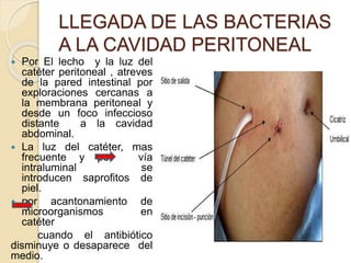 LLEGADA DE LAS BACTERIAS
A LA CAVIDAD PERITONEAL
 Por El lecho y la luz del
catéter peritoneal , atreves
de la pared intestinal por
exploraciones cercanas a
la membrana peritoneal y
desde un foco infeccioso
distante a la cavidad
abdominal.
 La luz del catéter, mas
frecuente y por vía
intraluminal se
introducen saprofitos de
piel.
 por acantonamiento de
microorganismos en
catéter
cuando el antibiótico
disminuye o desaparece del
medio.
 