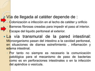  Vía de llegada al catéter depende de :
◦ Colonización e infección en el lecho de catéter y orificio
◦ Barreras fibrosas creadas para impedir el paso al interior.
◦ Escape del liquido peritoneal al exterior.
 La vía transmural de la pared intestinal:
Microorganismo pasan del intestino a la cavidad peritoneal,
en situaciones de diarrea estreñimiento , inflamación y
edema intestinal.
◦ Por tanto no siempre es necesario la comunicación
patológica para el mecanismo de paso de bacterias
como es en perforaciones intestinales o en la infección
del apéndice o vesícula.
 