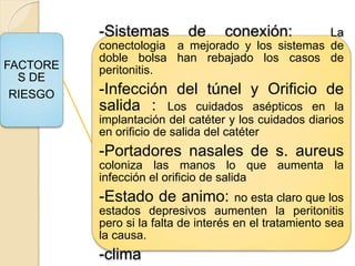 FACTORE
S DE
RIESGO
-Sistemas de conexión: La
conectologia a mejorado y los sistemas de
doble bolsa han rebajado los casos de
peritonitis.
-Infección del túnel y Orificio de
salida : Los cuidados asépticos en la
implantación del catéter y los cuidados diarios
en orificio de salida del catéter
-Portadores nasales de s. aureus
coloniza las manos lo que aumenta la
infección el orificio de salida
-Estado de animo: no esta claro que los
estados depresivos aumenten la peritonitis
pero si la falta de interés en el tratamiento sea
la causa.
-clima
 