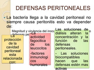 DEFENSAS PERITONEALES
 La bacteria llega a la cavidad peritoneal no
siempre causa peritonitis esto va depender
de:
 Magnitud y virulencia del inoculo bacteriano y del estado
defensas peritoneales.
La
protección
de la
cavidad
peritoneal
esta
relacionada
con:
-La
actividad
fagocitica
de los
leucocitos
-factores
inmunologi
cos
humorales
Las soluciones de
diálisis alteran la
concentración y la
función de las
defensas
peritoneales.
- Las soluciones
biocompatibles
hacen que las
defensas estén mas
activas
 