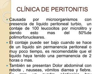 CLÍNICA DE PERITONITIS
 Causada por microorganismos con
presencia de liquido peritoneal turbio, un
contaje de 100 leucocitos por microlitro y
siendo esto mas del 50%de
polimorfonucleares.
 El contaje puede ser bajo cuando se hace
de un liquido sin permanencia peritoneal o
muy poco tiempo, es recomendable que el
liquido haya tenido una permanencia de 2
horas o mas.
 También se presentan Dolor abdominal con
rebote , nauseas, vómitos diarrea y fiebre.
 