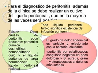  Para el diagnostico de peritonitis además
de la clínica se debe realizar un cultivo
del liquido peritoneal , que en la mayoría
de las veces será positivo
Todo liquido peritoneal
turbio significa existencia de
infección peritoneal
El grado de dolor abdominal
es variable y relacionado
con la bacteria causante.
-peritonitis por estafilococos
coagulosa negativa es poco
dolorosa y S. aureus, gram
– y stroptococcus el dolor es
mas intenso.
Existen Otras
causas de
peritonitis poco
frecuente: peritonitis
química ,
eosinofilica,
hemoperitoneo ,
quilo y el liquido
peritoneo de larga
permanencia y
liquido peritoneal
residual
 
