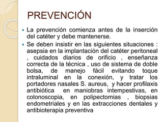 PREVENCIÓN
 La prevención comienza antes de la inserción
del catéter y debe mantenerse.
 Se deben insistir en las siguientes situaciones :
asepsia en la implantación del catéter peritoneal
, cuidados diarios de orificio , enseñanza
correcta de la técnica , uso de sistema de doble
bolsa, de manejo fácil evitando toque
intraluminal en la conexión, y tratar los
portadores nasales S. aureus, y hacer profilaxis
antibiótica en maniobras intempestivas, en
colonoscopia, en polipectomias , biopsias
endometriales y en las extracciones dentales y
antibioterapia preventiva
 