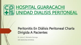 Peritonitis En Diálisis Peritoneal Charla
Dirigida A Pacientes
Dr. Jaime E. Montaño Quiroga
MR MEDICINA INTERNA
HOSPITAL GUARACACHI
UNIDAD DIALISIS PERITONEAL
 