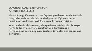 DIAGNÓSTICO DIFERENCIAL POR
AGENTE ETIOLÓGICO
Vemos topográficamente, que órganos pueden estar afectando la
integridad de la cavidad abdominal, y semiológicamente, se
consideran las diversas patologías que lo puedan originar.
Ya al hablar de abdomen agudo, quedaron establecidas la mayor
parte de las enfermedades perforativas, bacterianas y
hemorrágicas que lo originan. Son las mismas las que causan una
peritonitis.
 