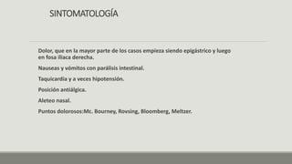 SINTOMATOLOGÍA
Dolor, que en la mayor parte de los casos empieza siendo epigástrico y luego
en fosa iliaca derecha.
Nauseas y vómitos con parálisis intestinal.
Taquicardia y a veces hipotensión.
Posición antiálgica.
Aleteo nasal.
Puntos dolorosos:Mc. Bourney, Rovsing, Bloomberg, Meltzer.
 