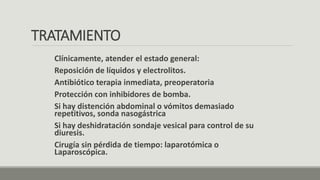 TRATAMIENTO
Clínicamente, atender el estado general:
Reposición de líquidos y electrolitos.
Antibiótico terapia inmediata, preoperatoria
Protección con inhibidores de bomba.
Si hay distención abdominal o vómitos demasiado
repetitivos, sonda nasogástrica
Si hay deshidratación sondaje vesical para control de su
diuresis.
Cirugía sin pérdida de tiempo: laparotómica o
Laparoscópica.
 