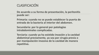 CLASIFICACIÓN
De acuerdo a su forma de presentación, la peritonitis
puede ser:
Primaria: cuando no se puede establecer la puerta de
entrada de la bacteria al interior del abdomen.
Secundaria: por lo general por patologías
intrabdominales complicadas.
Terciaria: cuando ya ha existido invasión a la cavidad
abdominal previamente, ya sea por cirugía previa o
por manipulación invasiva de la cavidad de manera
repetitiva.
 