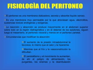 FISIOLOGÌA DEL PERITONEO El peritoneo es una membrana dializadora, secreta y absorbe líquido seroso. Es una membrana muy permeable por la que atraviesan agua, electrolitos, sustancias tóxicas endógenas y exógenas.  La resorción y absorción se produce mayormente en el abdomen superior sobre todo en la región diafragmática y en el delantal de los epiplones, siguen luego el mesenterio, el peritoneo visceral y menos en el peritoneo parietal.  Circunstancias que modifican la absorción: El aumento de la presión intraabdominal la favorece, lo mismo que el calor y la hiperemia Mientras que el frío y la vasoconstricción la dificultan. El peristaltismo y el movimiento la aumentan, de ahí el peligro de alimentación, los purgantes, los enemas y la deambulación 
