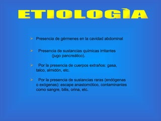 ETIOLOGÌA Presencia de gérmenes en la cavidad abdominal  Presencia de sustancias químicas irritantes  (jugo pancreático). Por la presencia de cuerpos extraños: gasa, talco, almidón, etc. Por la presencia de sustancias raras (endógenas o exógenas): escape anastomótico, contaminantes como sangre, bilis, orina, etc. 