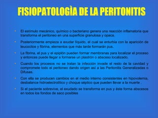 El estímulo mecánico, químico o bacteriano genera una reacción inflamatoria que transforma el peritoneo en una superficie granulosa y opaca.  Posteriormente empieza a exudar líquido, el cual se enturbia con la aparición de leucocitos y fibrina, elementos que más tarde formarán pus . La fibrina, el pus y el epiplón pueden formar membranas para localizar el proceso y entonces puede llegar a formarse un plastrón o absceso localizado.  Cuando los procesos no se tratan la infección invade el resto de la cavidad y compromete todo el peritoneo dando origen así a las Peritonitis Generalizadas o Difusas.  Con ella se producen cambios en el medio interno consistentes en hipovolemia, desbalance hidroelectrolítico y choque séptico que pueden llevar a la muerte .  Si el paciente sobrevive, el exudado se transforma en pus y éste forma abscesos en todos los fondos de saco posibles  FISIOPATOLOGÌA DE LA PERITONITIS 