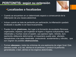 Localizadas o focalizadas
PERITONITIS: según su extensión
• Cuando se encuentran en un determinado espacio a consecuencia de la
inflamación de una víscera abdominal.
• Incluso cuando se trata de peritonitis por perforación, la inflamación quedará
localizada si aquélla no se hace bruscamente.
• Pueden formar plastrones, dan lugar a la formación de exudados fibrinosos
organizados, espesos, que engloban el órgano u órganos subyacentes, asas
intestinales y muchas veces el epiplón, que aparece rígido, retraído, duro
(peritonitis obliterante deformante); el mesenterio puede estar afectado,
retrayéndose a las asas intestinales produciendo acodamientos y vólvulos, que
son originen de posibles obstrucciones.
• Forman abscesos y todos los síntomas de una septicemia de origen focal. Este
absceso puede, a su vez, abrirse en el peritoneo y producir la peritonitis
generalizada; o bien, abrirse en los órganos abdominales.
 