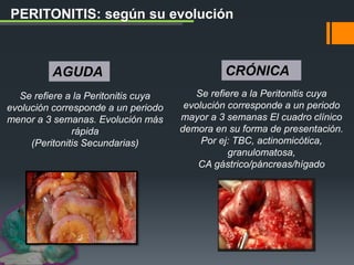 PERITONITIS: según su evolución
Se refiere a la Peritonitis cuya
evolución corresponde a un periodo
menor a 3 semanas. Evolución más
rápida
(Peritonitis Secundarias)
Se refiere a la Peritonitis cuya
evolución corresponde a un periodo
mayor a 3 semanas El cuadro clínico
demora en su forma de presentación.
Por ej: TBC, actinomicótica,
granulomatosa,
CA gástrico/páncreas/hígado
AGUDA CRÓNICA
 