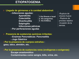  Llegada de gérmenes a la cavidad abdominal:
- Infecciones agudas:
Apendicitis
Colecistitis
Diverticulítis
Salpingitis
Infecciones pélvicas
- Por perforaciones agudas
 Presencia de sustancias químicas irritantes:
- Enzimas Pancreáticas: Pancreatitis
- Jugo Gástrico
Por la presencia de cuerpos extraños :
gasa, talco, almidón, etc.
Por la presencia de sustancias raras (endógenas o exógenas):
Escape anastomótico
Contaminantes como sangre, bilis, orina, etc.
ETIOPATOGENIA
1.Vía Directa o local
2. Vía sanguínea.
3. Vía linfática.
-Ruptura de
víscera hueca
-Ruptura de
proceso séptico
-Invasión de la
serosa.
 