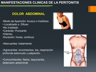 DOLOR ABDOMINAL
•Modo de Aparición: brusco o Insidioso
• Localizado o Difuso
•No irradiado
•Carácter: Punzante
•Intenso
•Duración: horas, continuo
•Atenuantes: tratamiento
•Agravantes: movimientos, tos, respiración
profunda estornudo y palpación.
•Concomitantes: fiebre, taquicardia,
distensión abdominal.
MANIFESTACIONES CLINICAS DE LA PERITONITIS
 