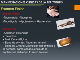 Signos vitales
-Taquicardia -Taquipnea
-Taquifigmia -Hipotermico – Hipotension
Inspección
-Abdomen distendido
- Diaforesis
- Posición antiálgica.
- Signo de Wynter: Abdomen inmóvil
- Signo de Chutro: Desviación del ombligo a
la derecha, como consecuencia de la
contractura del músculo recto anterior.
Examen Físico
MANIFESTACIONES CLINICAS DE LA PERITONITIS
 