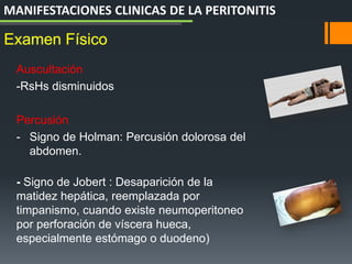 Auscultación
-RsHs disminuidos
Percusión
- Signo de Holman: Percusión dolorosa del
abdomen.
- Signo de Jobert : Desaparición de la
matidez hepática, reemplazada por
timpanismo, cuando existe neumoperitoneo
por perforación de víscera hueca,
especialmente estómago o duodeno)
Examen Físico
MANIFESTACIONES CLINICAS DE LA PERITONITIS
 