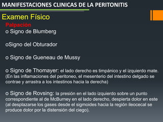 Palpación
o Signo de Blumberg
oSigno del Obturador
o Signo de Gueneau de Mussy
o Signo de Thomayer: el lado derecho es timpánico y el izquierdo mate.
(En las inflamaciones del peritoneo, el mesenterio del intestino delgado se
contrae y arrastra a los intestinos hacia la derecha)
o Signo de Rovsing: la presión en el lado izquierdo sobre un punto
correspondiente al de McBurney en el lado derecho, despierta dolor en este
(al desplazarse los gases desde el sigmoides hacia la región ileocecal se
produce dolor por la distensión del ciego).
Examen Físico
MANIFESTACIONES CLINICAS DE LA PERITONITIS
 