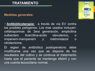 Medidas generales:
Antibióticoterapia: a través de vía EV contra
los posibles patógenos. Los mas usados incluyen:
cefalosporinas de 3era generación, amplicilina
sulbactam, ticarcilina-acido clavulanico, o
imipenem-meropenem y metronidazol o
clindamicina.
El regien de antibiótico postoperatorio debe
modificarse una vez que se dispone de los
resultados del cultivo y se continua el tratamiento
hasta que el paciente se mantenga afebril y con
una cuenta leucocitaria normal.
TRATAMIENTO
 