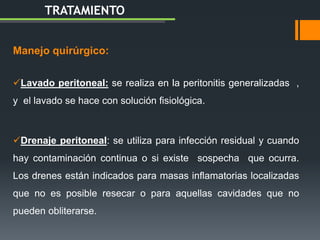 Manejo quirúrgico:
Lavado peritoneal: se realiza en la peritonitis generalizadas ,
y el lavado se hace con solución fisiológica.
Drenaje peritoneal: se utiliza para infección residual y cuando
hay contaminación continua o si existe sospecha que ocurra.
Los drenes están indicados para masas inflamatorias localizadas
que no es posible resecar o para aquellas cavidades que no
pueden obliterarse.
TRATAMIENTO
 