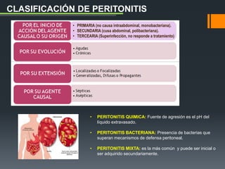 • PERITONITIS QUIMICA: Fuente de agresión es el pH del
líquido extravasado.
• PERITONITIS BACTERIANA: Presencia de bacterias que
superan mecanismos de defensa peritoneal.
• PERITONITIS MIXTA: es la más común y puede ser inicial o
ser adquirido secundariamente.
CLASIFICACIÓN DE PERITONITIS
• PRIMARIA (no causa intraabdominal, monobacteriana).
• SECUNDARIA (cusa abdominal, polibacteriana).
• TERCEARIA (Superinfección, no responde a tratamiento)
 