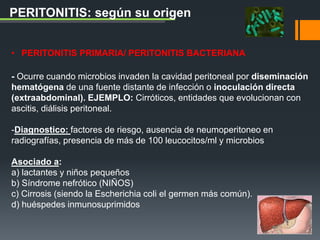 • PERITONITIS PRIMARIA/ PERITONITIS BACTERIANA
- Ocurre cuando microbios invaden la cavidad peritoneal por diseminación
hematógena de una fuente distante de infección o inoculación directa
(extraabdominal). EJEMPLO: Cirróticos, entidades que evolucionan con
ascitis, diálisis peritoneal.
-Diagnostico: factores de riesgo, ausencia de neumoperitoneo en
radiografías, presencia de más de 100 leucocitos/ml y microbios
Asociado a:
a) lactantes y niños pequeños
b) Síndrome nefrótico (NIÑOS)
c) Cirrosis (siendo la Escherichia coli el germen más común).
d) huéspedes inmunosuprimidos
PERITONITIS: según su origen
 