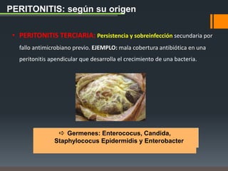 PERITONITIS: según su origen
• PERITONITIS TERCIARIA: Persistencia y sobreinfección secundaria por
fallo antimicrobiano previo. EJEMPLO: mala cobertura antibiótica en una
peritonitis apendicular que desarrolla el crecimiento de una bacteria.
 Germenes: Enterococus, Candida,
Staphylococus Epidermidis y Enterobacter
 