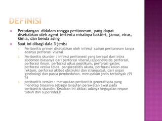 



Peradangan didalam rongga peritoneum, yang dapat
disebabkan oleh agent tertentu misalnya bakteri, jamur, virus,
kimia, dan benda asing
Saat ini dibagi dala 3 jenis:
1.
2.

3.

Peritonitis primer disebabkan oleh infeksi cairan peritoneum tanpa
adanya perforasi viseral
Peritonitis skunder : infeksi peritoneal yang berasal dari intra
abdomen biasanya dari perforasi viseral,(appendiksitis perforasi,
perforasi ileum, perforasi ulkus peptikum, perforasi gaster,
perforasi vesika felea, pangkreatitis akuta, perforasi kolon atau
rektum, perforasi akibat obstruksi dan strangulasi, dari organ
ginekologi dan pasca pembedahan. merupakan jenis terbanyak (99
%)
peritonitis tersier : merupakan peritonitis generalisata yang
menetap biasanya sebagai lanjutan perawatan awal pada
peritonitis skunder. Keadaan ini akibat adanya kegagalan respon
tubuh dan superinfeksi.

 