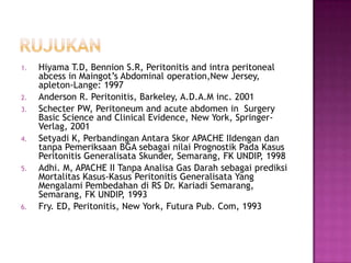 1.

2.
3.

4.

5.

6.

Hiyama T.D, Bennion S.R, Peritonitis and intra peritoneal
abcess in Maingot’s Abdominal operation,New Jersey,
apleton-Lange: 1997
Anderson R. Peritonitis, Barkeley, A.D.A.M inc. 2001
Schecter PW, Peritoneum and acute abdomen in Surgery
Basic Science and Clinical Evidence, New York, SpringerVerlag, 2001
Setyadi K, Perbandingan Antara Skor APACHE IIdengan dan
tanpa Pemeriksaan BGA sebagai nilai Prognostik Pada Kasus
Peritonitis Generalisata Skunder, Semarang, FK UNDIP, 1998
Adhi. M, APACHE II Tanpa Analisa Gas Darah sebagai prediksi
Mortalitas Kasus-Kasus Peritonitis Generalisata Yang
Mengalami Pembedahan di RS Dr. Kariadi Semarang,
Semarang, FK UNDIP, 1993
Fry. ED, Peritonitis, New York, Futura Pub. Com, 1993

 