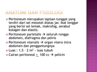  Peritoneum

merupakan lapisan tunggal yang
terdiri dari sel mesotel diatas jar. Ikat longgar
yang berisi sel lemak, makrofag, serabut
kolagen dan elastis.
 Peritoneum parietalis  seluruh rongga
abdomen, diafragma dan pelvis
 Peritoneum viseralis  organ visera intra
abdomen dan penggantungnya
 Luas : 1,5 – 2 m2 ~ luas tubuh
 Cairan peritoneal + 100 cc  pelicin

 
