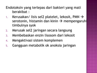 Endotoksin yang terlepas dari bakteri yang mati
berakibat :
1.
Kerusakan/ lisis sel2 platelet, lekosit, PMN 
serotonin, histamin dan kinin  mempengaruhi
timbulnya syok
2.
Merusak sel2 jaringan secara langsung
3.
Membebaskan enzin lisosom dari lekosit
4.
Mengaktivasi sistem komplemen
5.
Gangguan metabolik ok anoksia jaringan

 