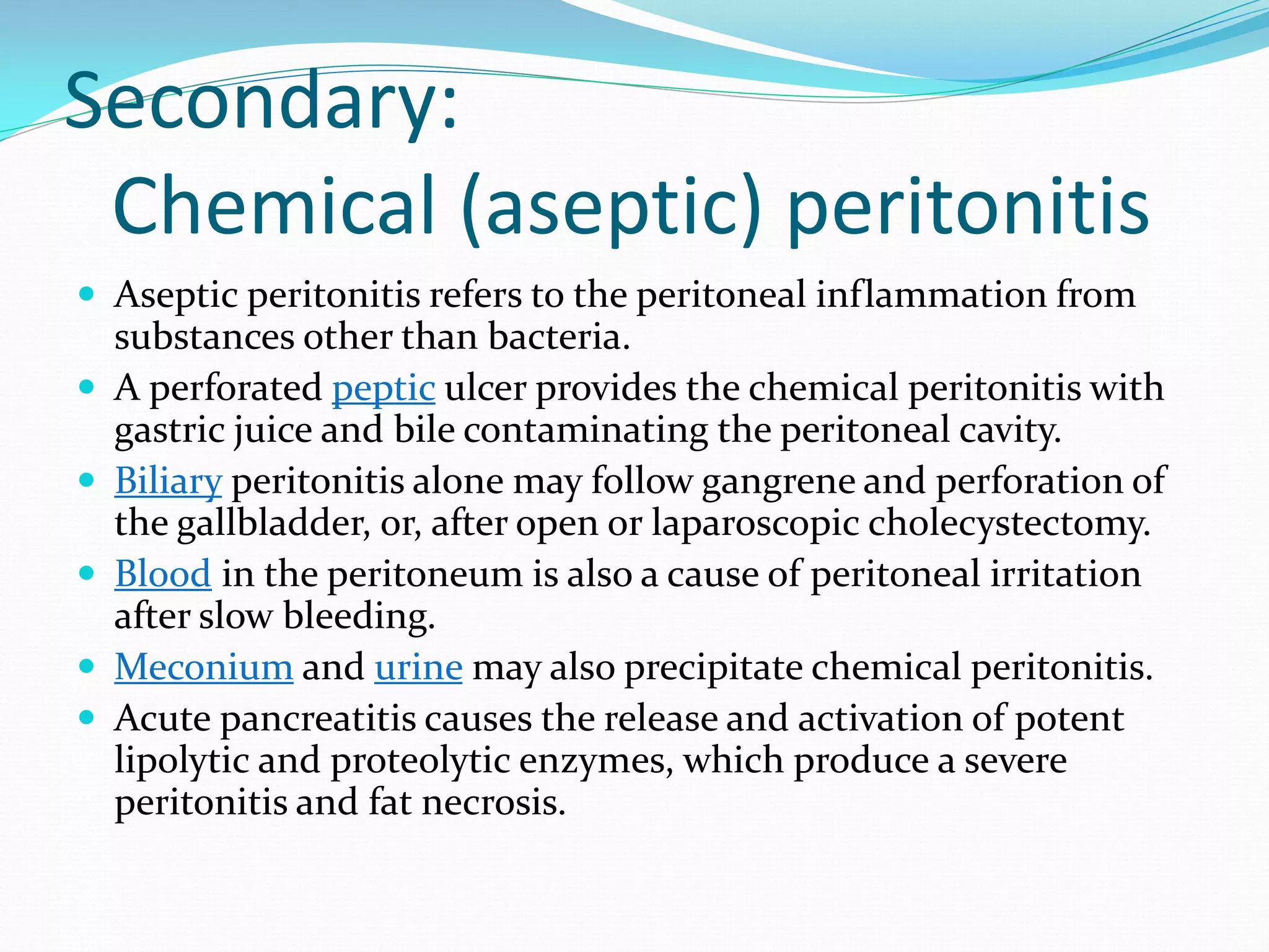 Secondary:
Chemical (aseptic) peritonitis
 Aseptic peritonitis refers to the peritoneal inflammation from
substances other than bacteria.
 A perforated peptic ulcer provides the chemical peritonitis with
gastric juice and bile contaminating the peritoneal cavity.
 Biliary peritonitis alone may follow gangrene and perforation of
the gallbladder, or, after open or laparoscopic cholecystectomy.
 Blood in the peritoneum is also a cause of peritoneal irritation
after slow bleeding.
 Meconium and urine may also precipitate chemical peritonitis.
 Acute pancreatitis causes the release and activation of potent
lipolytic and proteolytic enzymes, which produce a severe
peritonitis and fat necrosis.
 
