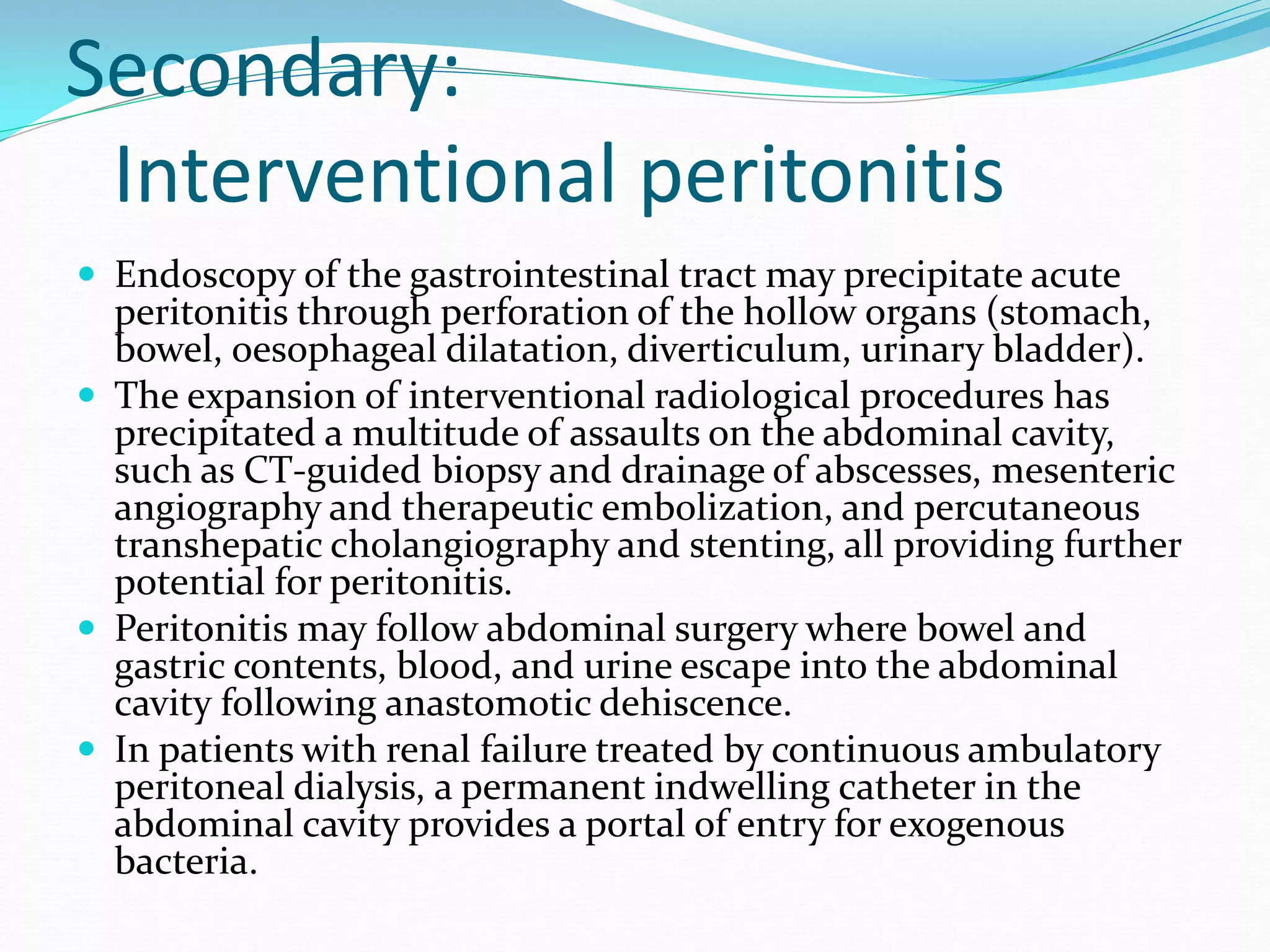 Secondary:
Interventional peritonitis
 Endoscopy of the gastrointestinal tract may precipitate acute
peritonitis through perforation of the hollow organs (stomach,
bowel, oesophageal dilatation, diverticulum, urinary bladder).
 The expansion of interventional radiological procedures has
precipitated a multitude of assaults on the abdominal cavity,
such as CT-guided biopsy and drainage of abscesses, mesenteric
angiography and therapeutic embolization, and percutaneous
transhepatic cholangiography and stenting, all providing further
potential for peritonitis.
 Peritonitis may follow abdominal surgery where bowel and
gastric contents, blood, and urine escape into the abdominal
cavity following anastomotic dehiscence.
 In patients with renal failure treated by continuous ambulatory
peritoneal dialysis, a permanent indwelling catheter in the
abdominal cavity provides a portal of entry for exogenous
bacteria.
 