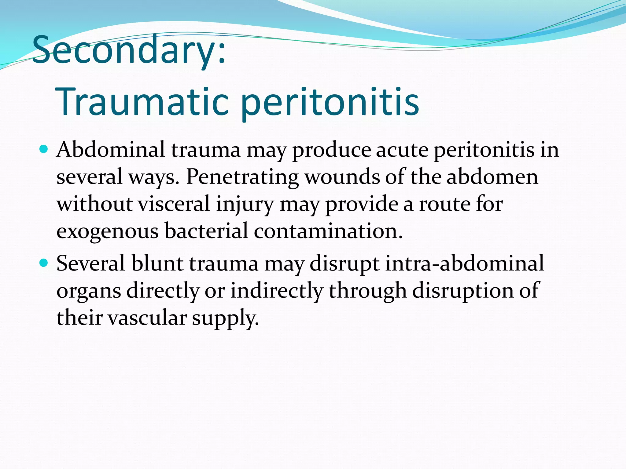 Secondary:
Traumatic peritonitis
 Abdominal trauma may produce acute peritonitis in
several ways. Penetrating wounds of the abdomen
without visceral injury may provide a route for
exogenous bacterial contamination.
 Several blunt trauma may disrupt intra-abdominal
organs directly or indirectly through disruption of
their vascular supply.
 