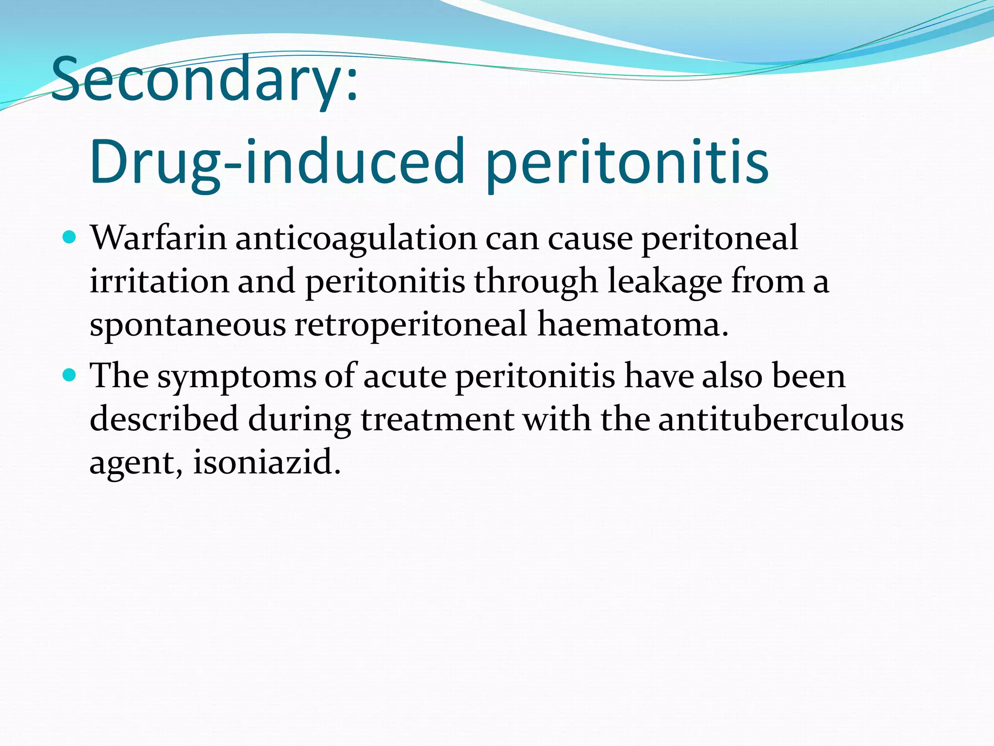 Secondary:
Drug-induced peritonitis
 Warfarin anticoagulation can cause peritoneal
irritation and peritonitis through leakage from a
spontaneous retroperitoneal haematoma.
 The symptoms of acute peritonitis have also been
described during treatment with the antituberculous
agent, isoniazid.
 