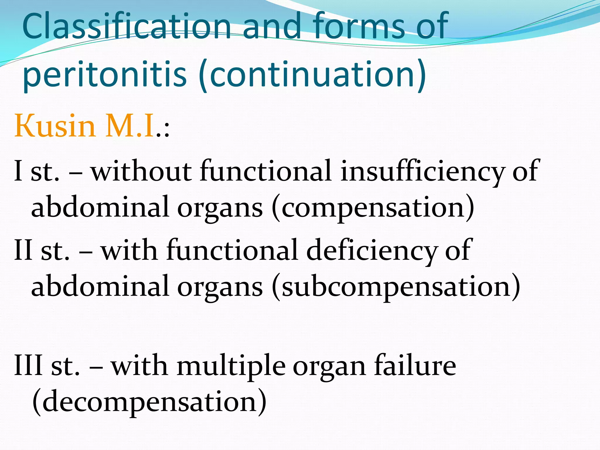 Classification and forms of
peritonitis (continuation)
Кusin M.I.:
I st. – without functional insufficiency of
abdominal organs (compensation)
II st. – with functional deficiency of
abdominal organs (subcompensation)
III st. – with multiple organ failure
(decompensation)
 