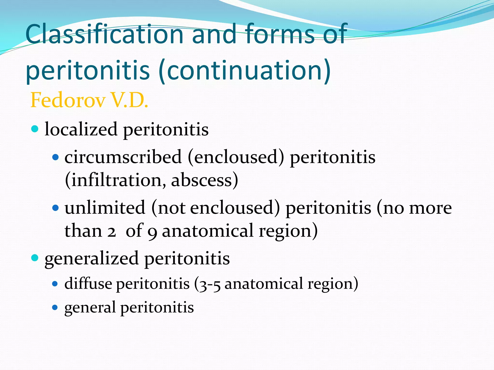 Classification and forms of
peritonitis (continuation)
Fedorov V.D.
 localized peritonitis
 circumscribed (encloused) peritonitis
(infiltration, abscess)
 unlimited (not encloused) peritonitis (no more
than 2 of 9 anatomical region)
 generalized peritonitis
 diffuse peritonitis (3-5 anatomical region)
 general peritonitis
 