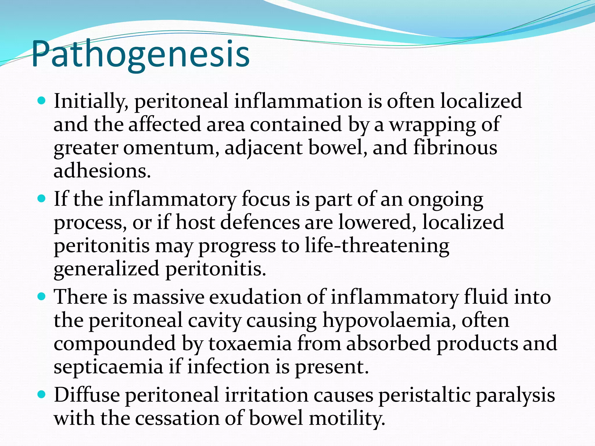 Pathogenesis
 Initially, peritoneal inflammation is often localized
and the affected area contained by a wrapping of
greater omentum, adjacent bowel, and fibrinous
adhesions.
 If the inflammatory focus is part of an ongoing
process, or if host defences are lowered, localized
peritonitis may progress to life-threatening
generalized peritonitis.
 There is massive exudation of inflammatory fluid into
the peritoneal cavity causing hypovolaemia, often
compounded by toxaemia from absorbed products and
septicaemia if infection is present.
 Diffuse peritoneal irritation causes peristaltic paralysis
with the cessation of bowel motility.
 